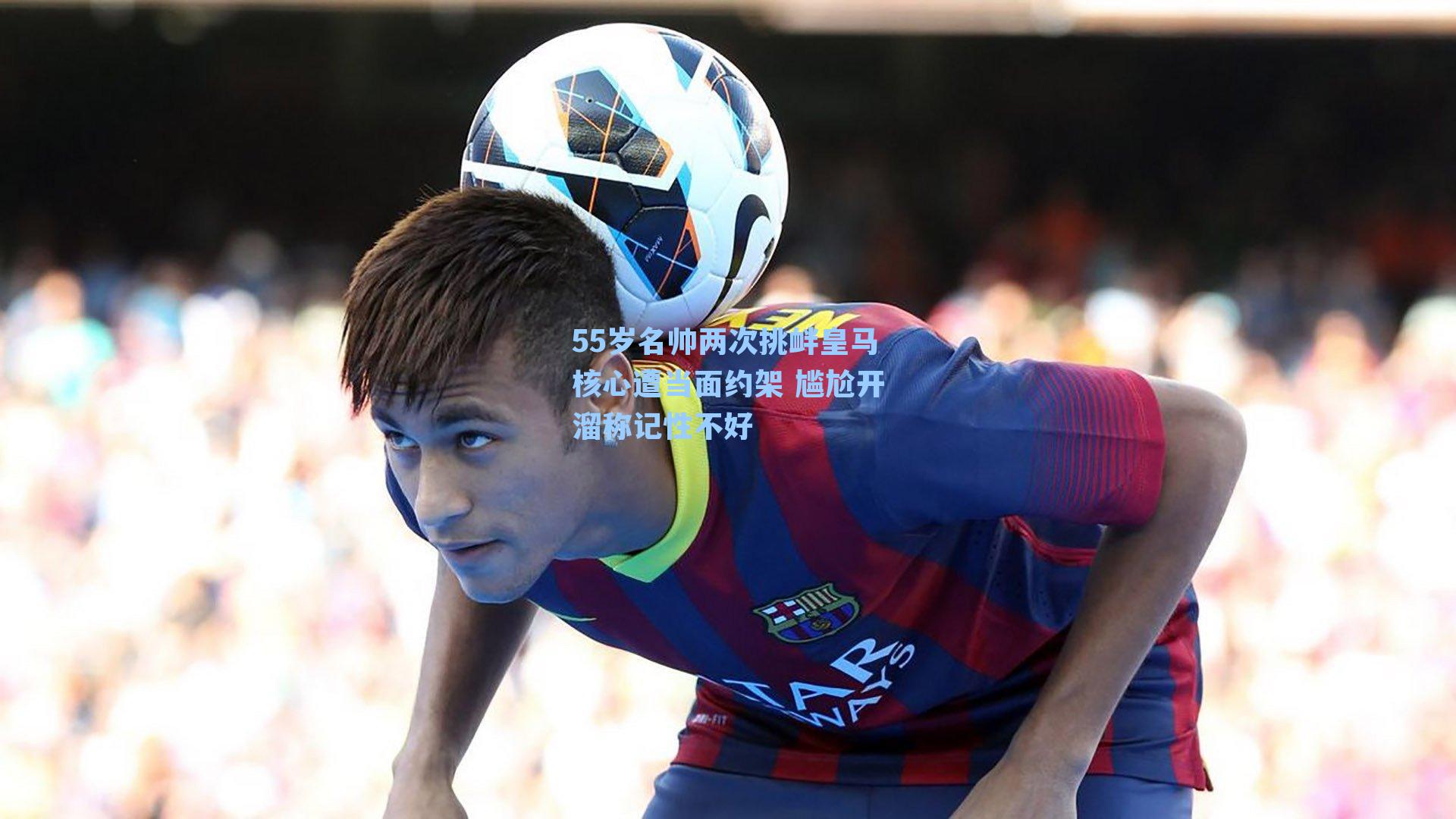 55岁名帅两次挑衅皇马核心遭当面约架 尴尬开溜称记性不好