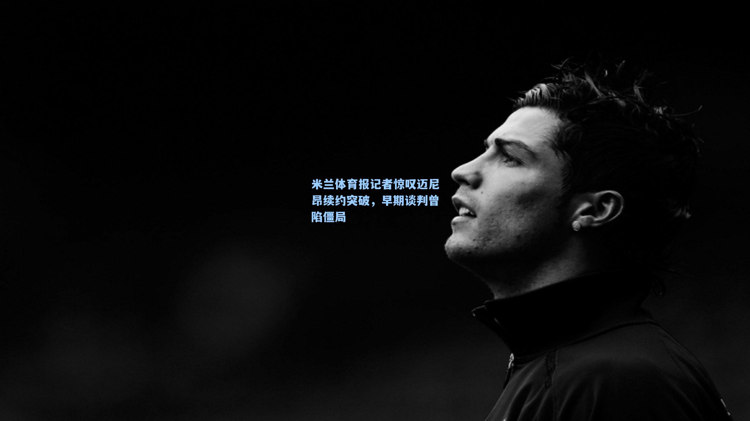米兰体育报记者惊叹迈尼昂续约突破，早期谈判曾陷僵局