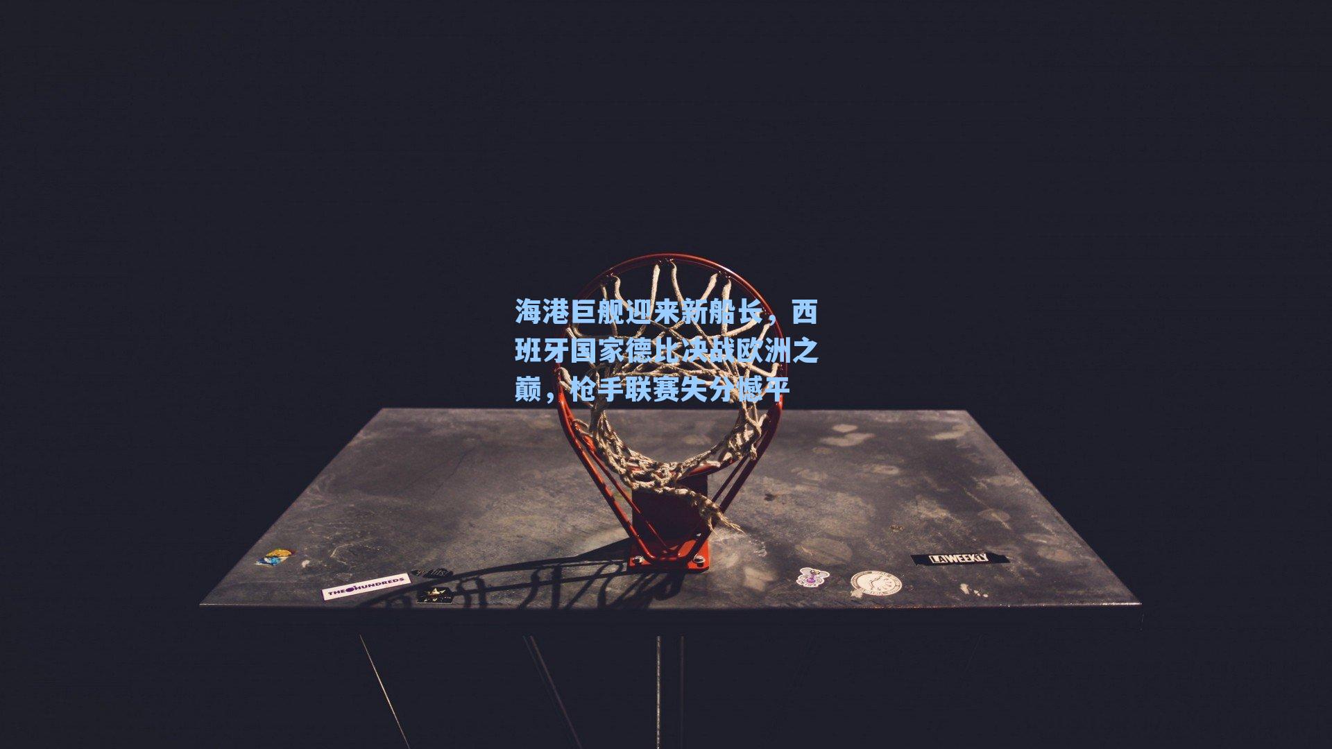 海港巨舰迎来新船长，西班牙国家德比决战欧洲之巅，枪手联赛失分憾平